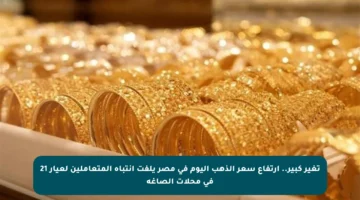 تغير كبير.. ارتفاع سعر الذهب اليوم في مصر يلفت انتباه المتعاملين لعيار 21 في محلات الصاغة